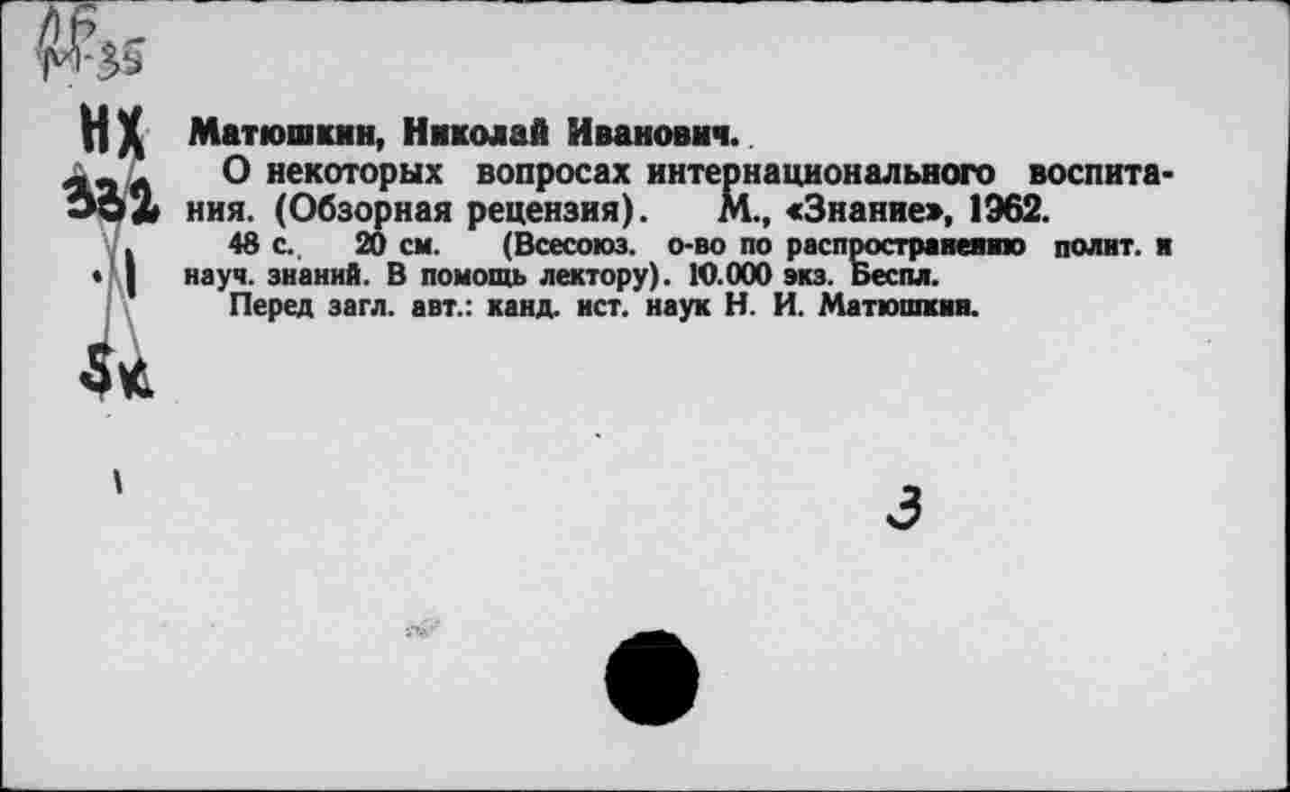 ﻿Матюшкин, Николай Иванович.
О некоторых вопросах интернационального воспитания. (Обзорная рецензия). М., «Знание», 1962.
48 с. 20 см. (Всесоюз. о-во по распространение полит, и науч, знаний. В помощь лектору). 10.000 экз. Беспл.
Перед загл. авт.: канд. ист. наук Н. И. Матюшкин.